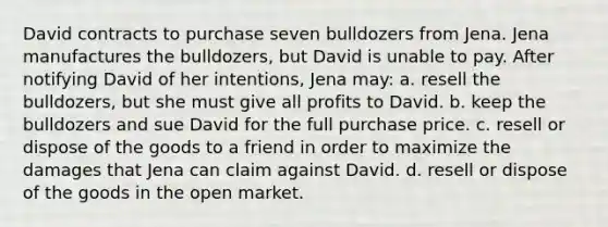 David contracts to purchase seven bulldozers from Jena. Jena manufactures the bulldozers, but David is unable to pay. After notifying David of her intentions, Jena may: a. resell the bulldozers, but she must give all profits to David. b. keep the bulldozers and sue David for the full purchase price. c. resell or dispose of the goods to a friend in order to maximize the damages that Jena can claim against David. d. resell or dispose of the goods in the open market.