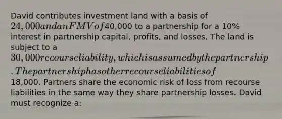 David contributes investment land with a basis of 24,000 and an FMV of40,000 to a partnership for a 10% interest in partnership capital, profits, and losses. The land is subject to a 30,000 recourse liability, which is assumed by the partnership. The partnership has other recourse liabilities of18,000. Partners share the economic risk of loss from recourse liabilities in the same way they share partnership losses. David must recognize a: