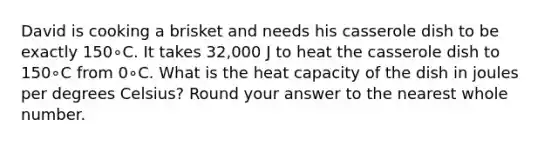 David is cooking a brisket and needs his casserole dish to be exactly 150∘C. It takes 32,000 J to heat the casserole dish to 150∘C from 0∘C. What is the heat capacity of the dish in joules per degrees Celsius? Round your answer to the nearest whole number.