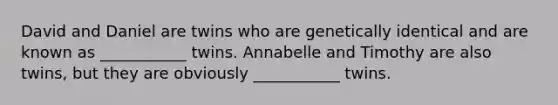 David and Daniel are twins who are genetically identical and are known as ___________ twins. Annabelle and Timothy are also twins, but they are obviously ___________ twins.