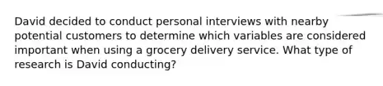 David decided to conduct personal interviews with nearby potential customers to determine which variables are considered important when using a grocery delivery service. What type of research is David conducting?