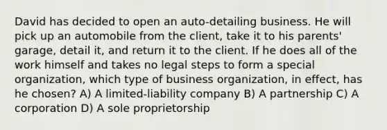 David has decided to open an auto-detailing business. He will pick up an automobile from the client, take it to his parents' garage, detail it, and return it to the client. If he does all of the work himself and takes no legal steps to form a special organization, which type of business organization, in effect, has he chosen? A) A limited-liability company B) A partnership C) A corporation D) A sole proprietorship