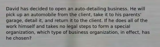 David has decided to open an​ auto-detailing business. He will pick up an automobile from the​ client, take it to his​ parents' garage, detail​ it, and return it to the client. If he does all of the work himself and takes no legal steps to form a special​ organization, which type of business​ organization, in​ effect, has he​ chosen?