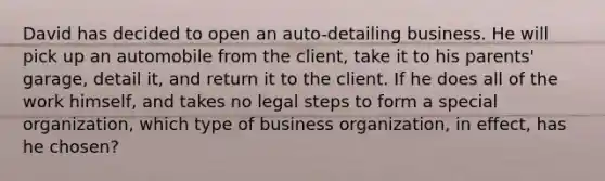 David has decided to open an auto-detailing business. He will pick up an automobile from the client, take it to his parents' garage, detail it, and return it to the client. If he does all of the work himself, and takes no legal steps to form a special organization, which type of business organization, in effect, has he chosen?