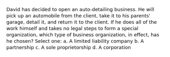 David has decided to open an auto-detailing business. He will pick up an automobile from the client, take it to his parents' garage, detail it, and return it to the client. If he does all of the work himself and takes no legal steps to form a special organization, which type of business organization, in effect, has he chosen? Select one: a. A limited liability company b. A partnership c. A sole proprietorship d. A corporation