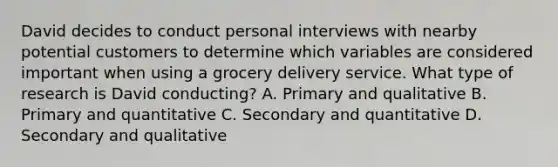 David decides to conduct personal interviews with nearby potential customers to determine which variables are considered important when using a grocery delivery service. What type of research is David conducting? A. Primary and qualitative B. Primary and quantitative C. Secondary and quantitative D. Secondary and qualitative