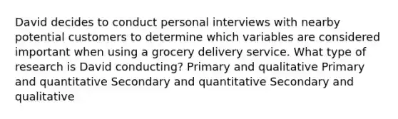 David decides to conduct personal interviews with nearby potential customers to determine which variables are considered important when using a grocery delivery service. What type of research is David conducting? Primary and qualitative Primary and quantitative Secondary and quantitative Secondary and qualitative