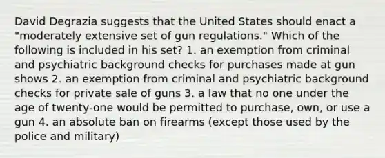 David Degrazia suggests that the United States should enact a "moderately extensive set of gun regulations." Which of the following is included in his set? 1. an exemption from criminal and psychiatric background checks for purchases made at gun shows 2. an exemption from criminal and psychiatric background checks for private sale of guns 3. a law that no one under the age of twenty-one would be permitted to purchase, own, or use a gun 4. an absolute ban on firearms (except those used by the police and military)