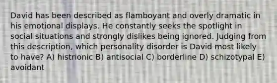 David has been described as flamboyant and overly dramatic in his emotional displays. He constantly seeks the spotlight in social situations and strongly dislikes being ignored. Judging from this description, which personality disorder is David most likely to have? A) histrionic B) antisocial C) borderline D) schizotypal E) avoidant