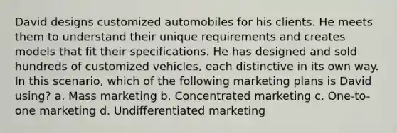 David designs customized automobiles for his clients. He meets them to understand their unique requirements and creates models that fit their specifications. He has designed and sold hundreds of customized vehicles, each distinctive in its own way. In this scenario, which of the following <a href='https://www.questionai.com/knowledge/k58DpLqhY6-marketing-plan' class='anchor-knowledge'>marketing plan</a>s is David using? a. Mass marketing b. <a href='https://www.questionai.com/knowledge/k7l7vBBcaA-concentrated-marketing' class='anchor-knowledge'>concentrated marketing</a> c. One-to-one marketing d. <a href='https://www.questionai.com/knowledge/k7Mwp32QFp-undifferentiated-marketing' class='anchor-knowledge'>undifferentiated marketing</a>