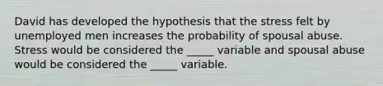 David has developed the hypothesis that the stress felt by unemployed men increases the probability of spousal abuse. Stress would be considered the _____ variable and spousal abuse would be considered the _____ variable.