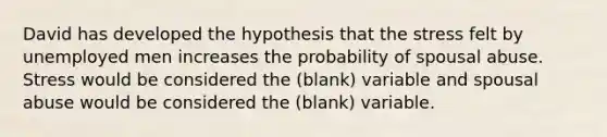 David has developed the hypothesis that the stress felt by unemployed men increases the probability of spousal abuse. Stress would be considered the (blank) variable and spousal abuse would be considered the (blank) variable.