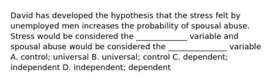 David has developed the hypothesis that the stress felt by unemployed men increases the probability of spousal abuse. Stress would be considered the _____________ variable and spousal abuse would be considered the _______________ variable A. control; universal B. universal; control C. dependent; independent D. independent; dependent