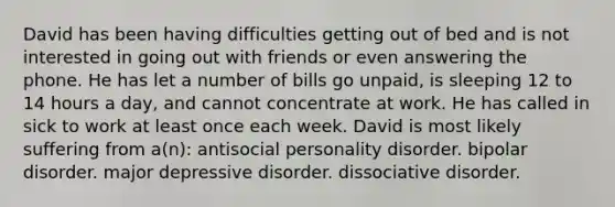 David has been having difficulties getting out of bed and is not interested in going out with friends or even answering the phone. He has let a number of bills go unpaid, is sleeping 12 to 14 hours a day, and cannot concentrate at work. He has called in sick to work at least once each week. David is most likely suffering from a(n): antisocial personality disorder. bipolar disorder. major depressive disorder. dissociative disorder.