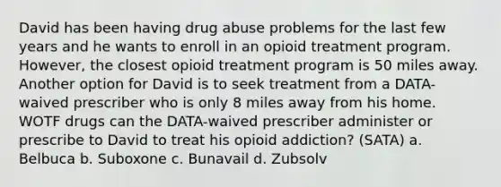 David has been having drug abuse problems for the last few years and he wants to enroll in an opioid treatment program. However, the closest opioid treatment program is 50 miles away. Another option for David is to seek treatment from a DATA-waived prescriber who is only 8 miles away from his home. WOTF drugs can the DATA-waived prescriber administer or prescribe to David to treat his opioid addiction? (SATA) a. Belbuca b. Suboxone c. Bunavail d. Zubsolv