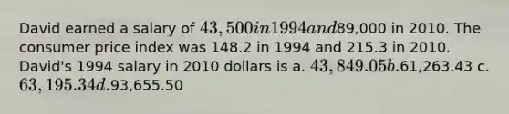 David earned a salary of 43,500 in 1994 and89,000 in 2010. The consumer price index was 148.2 in 1994 and 215.3 in 2010. David's 1994 salary in 2010 dollars is a. 43,849.05 b.61,263.43 c. 63,195.34 d.93,655.50