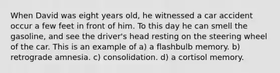 When David was eight years old, he witnessed a car accident occur a few feet in front of him. To this day he can smell the gasoline, and see the driver's head resting on the steering wheel of the car. This is an example of a) a flashbulb memory. b) retrograde amnesia. c) consolidation. d) a cortisol memory.