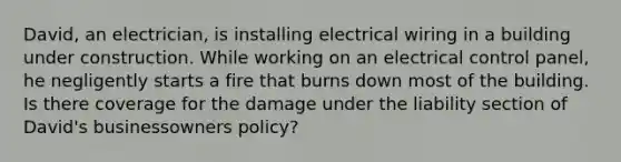 David, an electrician, is installing electrical wiring in a building under construction. While working on an electrical control panel, he negligently starts a fire that burns down most of the building. Is there coverage for the damage under the liability section of David's businessowners policy?