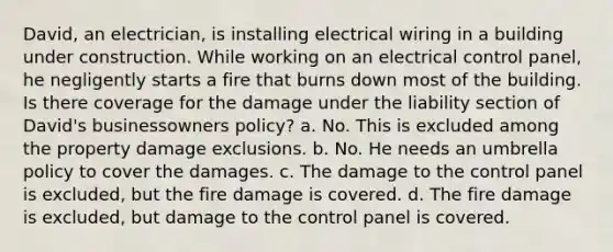 David, an electrician, is installing electrical wiring in a building under construction. While working on an electrical control panel, he negligently starts a fire that burns down most of the building. Is there coverage for the damage under the liability section of David's businessowners policy? a. No. This is excluded among the property damage exclusions. b. No. He needs an umbrella policy to cover the damages. c. The damage to the control panel is excluded, but the fire damage is covered. d. The fire damage is excluded, but damage to the control panel is covered.