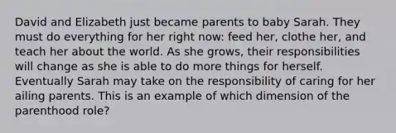 David and Elizabeth just became parents to baby Sarah. They must do everything for her right now: feed her, clothe her, and teach her about the world. As she grows, their responsibilities will change as she is able to do more things for herself. Eventually Sarah may take on the responsibility of caring for her ailing parents. This is an example of which dimension of the parenthood role?