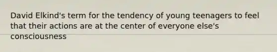 David Elkind's term for the tendency of young teenagers to feel that their actions are at the center of everyone else's consciousness