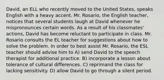 David, an ELL who recently moved to the United States, speaks English with a heavy accent. Mr. Rosario, the English teacher, notices that several students laugh at David whenever he mispronounces certain words. As a result of his classmates' actions, David has become reluctant to participate in class. Mr. Rosario consults the EL teacher for suggestions about how to solve the problem. In order to best assist Mr. Rosario, the ESL teacher should advise him to A) send David to the speech therapist for additional practice. B) incorporate a lesson about tolerance of cultural differences. C) reprimand the class for lacking sensitivity. D) allow David to go through a silent period.