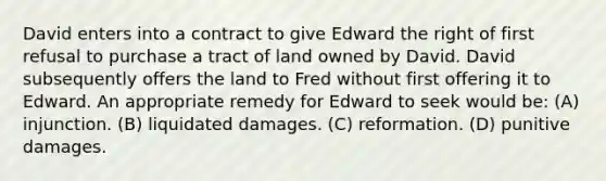 David enters into a contract to give Edward the right of first refusal to purchase a tract of land owned by David. David subsequently offers the land to Fred without first offering it to Edward. An appropriate remedy for Edward to seek would be: (A) injunction. (B) liquidated damages. (C) reformation. (D) punitive damages.