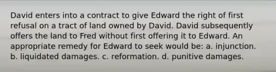 David enters into a contract to give Edward the right of first refusal on a tract of land owned by David. David subsequently offers the land to Fred without first offering it to Edward. An appropriate remedy for Edward to seek would be: a. injunction. b. liquidated damages. c. reformation. d. punitive damages.