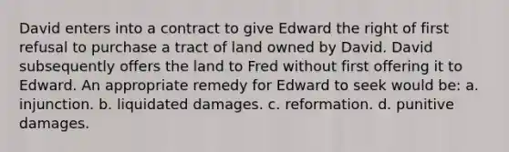 David enters into a contract to give Edward the right of first refusal to purchase a tract of land owned by David. David subsequently offers the land to Fred without first offering it to Edward. An appropriate remedy for Edward to seek would be: a. injunction. b. liquidated damages. c. reformation. d. punitive damages.