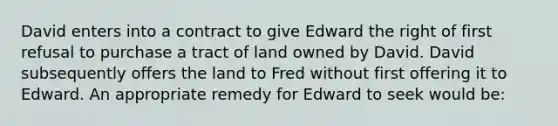 David enters into a contract to give Edward the right of first refusal to purchase a tract of land owned by David. David subsequently offers the land to Fred without first offering it to Edward. An appropriate remedy for Edward to seek would be: