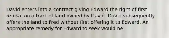 David enters into a contract giving Edward the right of first refusal on a tract of land owned by David. David subsequently offers the land to Fred without first offering it to Edward. An appropriate remedy for Edward to seek would be