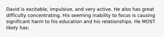 David is excitable, impulsive, and very active. He also has great difficulty concentrating. His seeming inability to focus is causing significant harm to his education and his relationships. He MOST likely has: