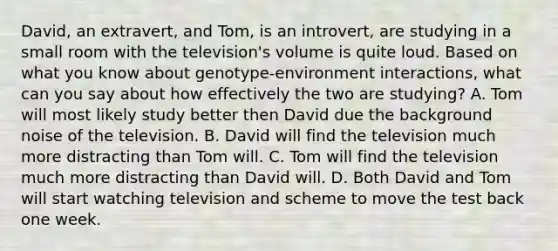 David, an extravert, and Tom, is an introvert, are studying in a small room with the television's volume is quite loud. Based on what you know about genotype-environment interactions, what can you say about how effectively the two are studying? A. Tom will most likely study better then David due the background noise of the television. B. David will find the television much more distracting than Tom will. C. Tom will find the television much more distracting than David will. D. Both David and Tom will start watching television and scheme to move the test back one week.