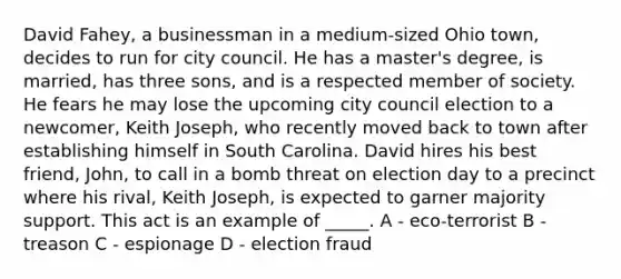 David Fahey, a businessman in a medium-sized Ohio town, decides to run for city council. He has a master's degree, is married, has three sons, and is a respected member of society. He fears he may lose the upcoming city council election to a newcomer, Keith Joseph, who recently moved back to town after establishing himself in South Carolina. David hires his best friend, John, to call in a bomb threat on election day to a precinct where his rival, Keith Joseph, is expected to garner majority support. This act is an example of _____. A - eco-terrorist B - treason C - espionage D - election fraud