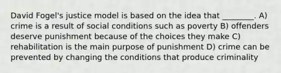 David Fogel's justice model is based on the idea that ________. A) crime is a result of social conditions such as poverty B) offenders deserve punishment because of the choices they make C) rehabilitation is the main purpose of punishment D) crime can be prevented by changing the conditions that produce criminality