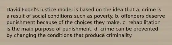 David Fogel's justice model is based on the idea that a. crime is a result of social conditions such as poverty. b. offenders deserve punishment because of the choices they make. c. rehabilitation is the main purpose of punishment. d. crime can be prevented by changing the conditions that produce criminality.