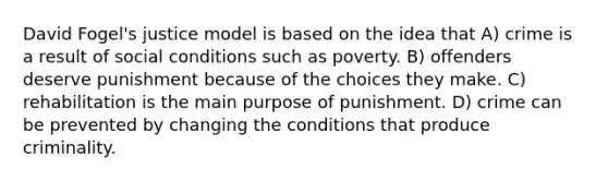 David Fogel's justice model is based on the idea that A) crime is a result of social conditions such as poverty. B) offenders deserve punishment because of the choices they make. C) rehabilitation is the main purpose of punishment. D) crime can be prevented by changing the conditions that produce criminality.