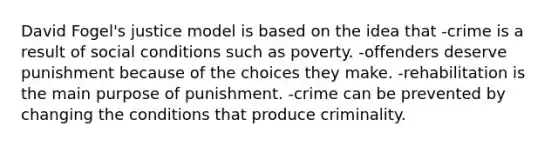 David Fogel's justice model is based on the idea that -crime is a result of social conditions such as poverty. -offenders deserve punishment because of the choices they make. -rehabilitation is the main purpose of punishment. -crime can be prevented by changing the conditions that produce criminality.