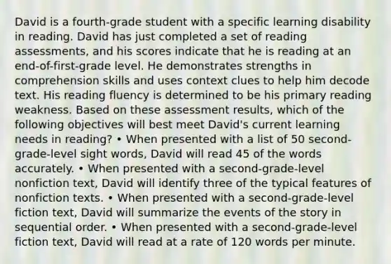 David is a fourth-grade student with a specific learning disability in reading. David has just completed a set of reading assessments, and his scores indicate that he is reading at an end-of-first-grade level. He demonstrates strengths in comprehension skills and uses context clues to help him decode text. His reading fluency is determined to be his primary reading weakness. Based on these assessment results, which of the following objectives will best meet David's current learning needs in reading? • When presented with a list of 50 second-grade-level sight words, David will read 45 of the words accurately. • When presented with a second-grade-level nonfiction text, David will identify three of the typical features of nonfiction texts. • When presented with a second-grade-level fiction text, David will summarize the events of the story in sequential order. • When presented with a second-grade-level fiction text, David will read at a rate of 120 words per minute.