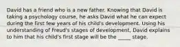 David has a friend who is a new father. Knowing that David is taking a psychology course, he asks David what he can expect during the first few years of his child's development. Using his understanding of Freud's stages of development, David explains to him that his child's first stage will be the _____ stage.