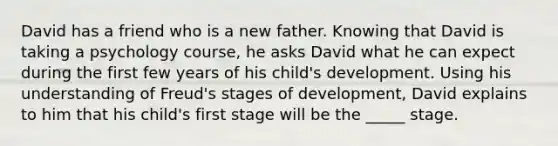 David has a friend who is a new father. Knowing that David is taking a psychology course, he asks David what he can expect during the first few years of his child's development. Using his understanding of Freud's stages of development, David explains to him that his child's first stage will be the _____ stage.