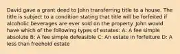 David gave a grant deed to John transferring title to a house. The title is subject to a condition stating that title will be forfeited if alcoholic beverages are ever sold on the property. John would have which of the following types of estates: A: A fee simple absolute B: A fee simple defeasible C: An estate in forfeiture D: A less than freehold estate