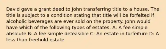 David gave a grant deed to John transferring title to a house. The title is subject to a condition stating that title will be forfeited if alcoholic beverages are ever sold on the property. John would have which of the following types of estates: A: A fee simple absolute B: A fee simple defeasible C: An estate in forfeiture D: A less than freehold estate