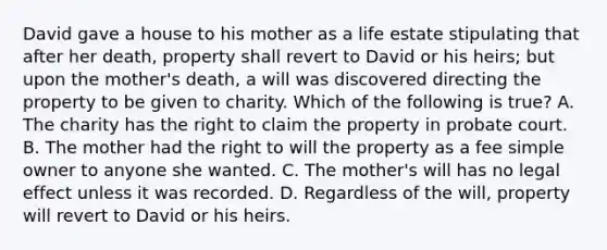 David gave a house to his mother as a life estate stipulating that after her death, property shall revert to David or his heirs; but upon the mother's death, a will was discovered directing the property to be given to charity. Which of the following is true? A. The charity has the right to claim the property in probate court. B. The mother had the right to will the property as a fee simple owner to anyone she wanted. C. The mother's will has no legal effect unless it was recorded. D. Regardless of the will, property will revert to David or his heirs.