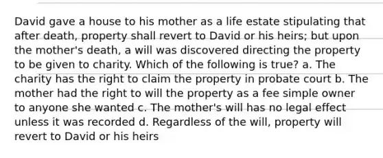 David gave a house to his mother as a life estate stipulating that after death, property shall revert to David or his heirs; but upon the mother's death, a will was discovered directing the property to be given to charity. Which of the following is true? a. The charity has the right to claim the property in probate court b. The mother had the right to will the property as a fee simple owner to anyone she wanted c. The mother's will has no legal effect unless it was recorded d. Regardless of the will, property will revert to David or his heirs