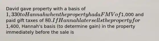 David gave property with a basis of 1,330 to Hannah when the property had a FMV of1,000 and paid gift taxes of 80. If Hannah later sells the property for1,400, Hannah's basis (to determine gain) in the property immediately before the sale is