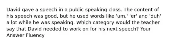 David gave a speech in a public speaking class. The content of his speech was good, but he used words like 'um,' 'er' and 'duh' a lot while he was speaking. Which category would the teacher say that David needed to work on for his next speech? Your Answer Fluency