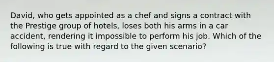 David, who gets appointed as a chef and signs a contract with the Prestige group of hotels, loses both his arms in a car accident, rendering it impossible to perform his job. Which of the following is true with regard to the given scenario?