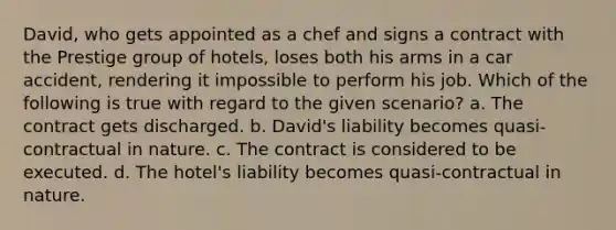 David, who gets appointed as a chef and signs a contract with the Prestige group of hotels, loses both his arms in a car accident, rendering it impossible to perform his job. Which of the following is true with regard to the given scenario? a. The contract gets discharged. b. David's liability becomes quasi-contractual in nature. c. The contract is considered to be executed. d. The hotel's liability becomes quasi-contractual in nature.