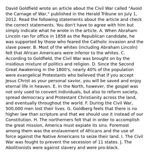 David Goldfield wrote an article about the Civil War called "Avoid the Carnage of War," published in the Herald Tribune on July 1, 2012. Read the following statements about the article and check the correct statements. You don't have to agree with him but simply indicate what he wrote in the article. A. When Abraham Lincoln ran for office in 1858 as the Republican candidate, he was supported by those who feared the Catholic invasion and the slave power. B. Most of the whites (including Abraham Lincoln) felt that African Americans were inferior to the whites. C. According to Goldfield, the Civil War was brought on by the insidious mixture of politics and religion. D. Since the Second Great Awakening in the 1800's, nearly 40% of the population were evangelical Protestants who believed that if you accept Jesus Christ as your personal savior, you will be saved and enjoy eternal life in heaven. E. In the North, however, the gospel was not only used to convert individuals, but also to reform society, spread democracy and Protestant Christianity across the land, and eventually throughout the world. F. During the Civil War, 500,000 men lost their lives. G. Goldberg feels that there is no higher law than scripture and that we should use it instead of our Constitution. H. The northerners felt that in order to accomplish the great mission, America must expiate its sins. Foremost among them was the enslavement of Africans and the use of force against the Native Americans to seize their land. I. The Civil War was fought to prevent the secession of 11 states. J. The Abolitionists were against slavery and were pro-black.